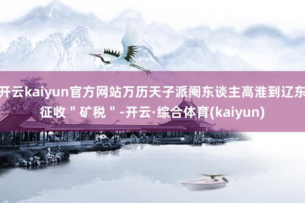 开云kaiyun官方网站万历天子派阉东谈主高淮到辽东征收＂矿税＂-开云·综合体育(kaiyun)