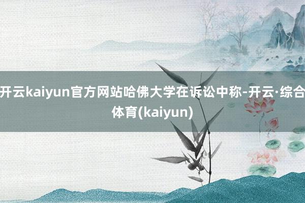 开云kaiyun官方网站　　哈佛大学在诉讼中称-开云·综合体育(kaiyun)