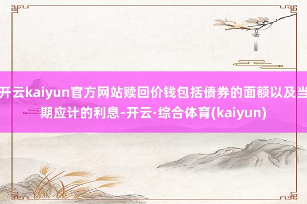 开云kaiyun官方网站赎回价钱包括债券的面额以及当期应计的利息-开云·综合体育(kaiyun)