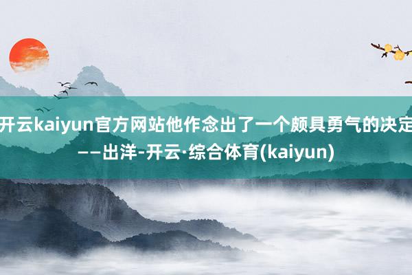 开云kaiyun官方网站他作念出了一个颇具勇气的决定——出洋-开云·综合体育(kaiyun)
