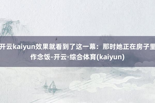 开云kaiyun效果就看到了这一幕：那时她正在房子里作念饭-开云·综合体育(kaiyun)