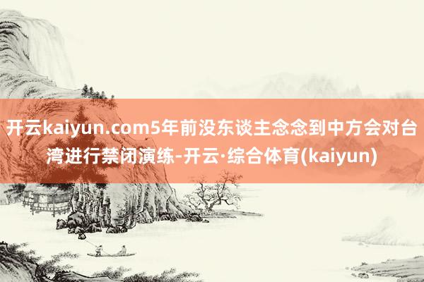 开云kaiyun.com5年前没东谈主念念到中方会对台湾进行禁闭演练-开云·综合体育(kaiyun)