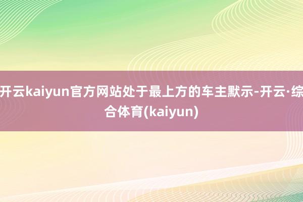 开云kaiyun官方网站处于最上方的车主默示-开云·综合体育(kaiyun)