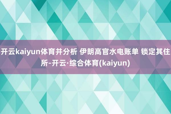 开云kaiyun体育并分析 伊朗高官水电账单 锁定其住所-开云·综合体育(kaiyun)