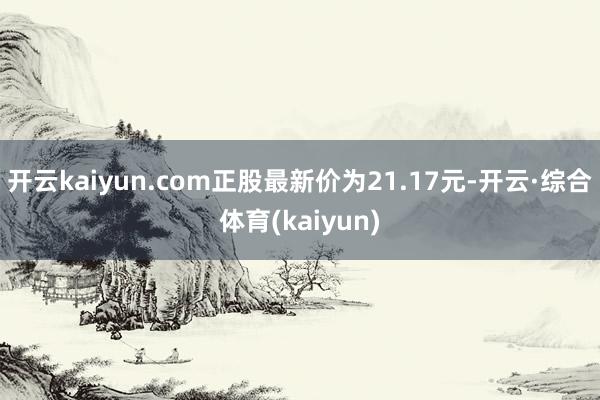 开云kaiyun.com正股最新价为21.17元-开云·综合体育(kaiyun)