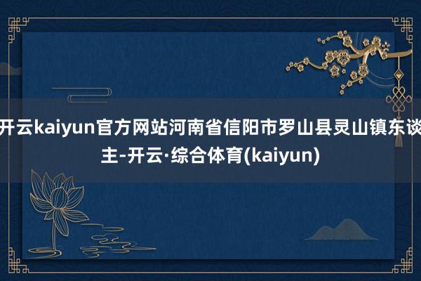 开云kaiyun官方网站河南省信阳市罗山县灵山镇东谈主-开云·综合体育(kaiyun)