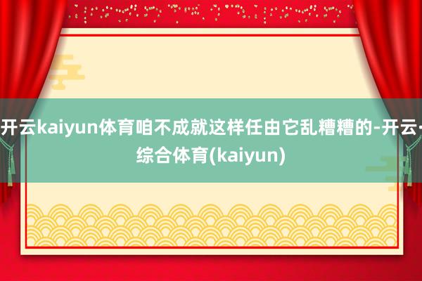 开云kaiyun体育咱不成就这样任由它乱糟糟的-开云·综合体育(kaiyun)