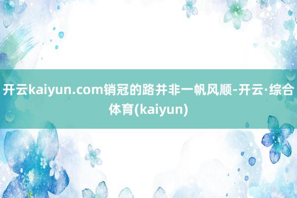 开云kaiyun.com销冠的路并非一帆风顺-开云·综合体育(kaiyun)