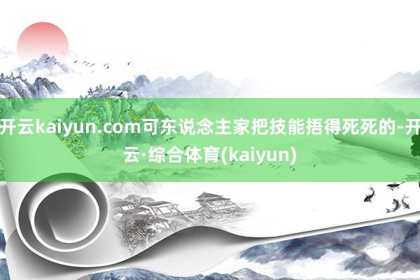 开云kaiyun.com可东说念主家把技能捂得死死的-开云·综合体育(kaiyun)