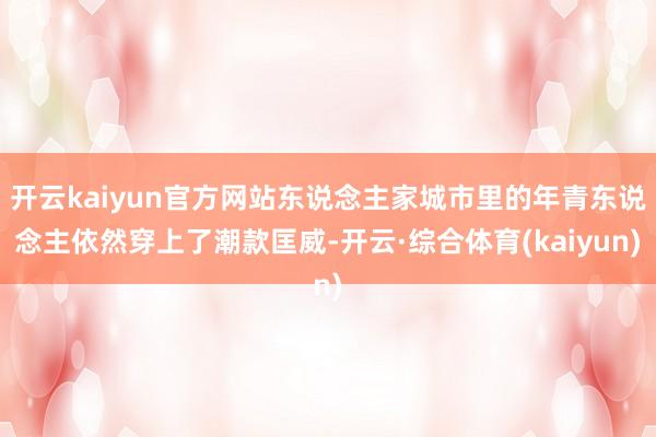 开云kaiyun官方网站东说念主家城市里的年青东说念主依然穿上了潮款匡威-开云·综合体育(kaiyun)