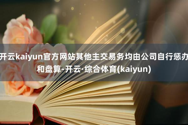 开云kaiyun官方网站其他主交易务均由公司自行惩办和盘算-开云·综合体育(kaiyun)