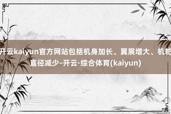 开云kaiyun官方网站包括机身加长、翼展增大、机轮直径减少-开云·综合体育(kaiyun)