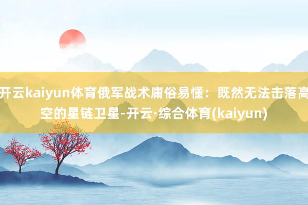 开云kaiyun体育俄军战术庸俗易懂：既然无法击落高空的星链卫星-开云·综合体育(kaiyun)