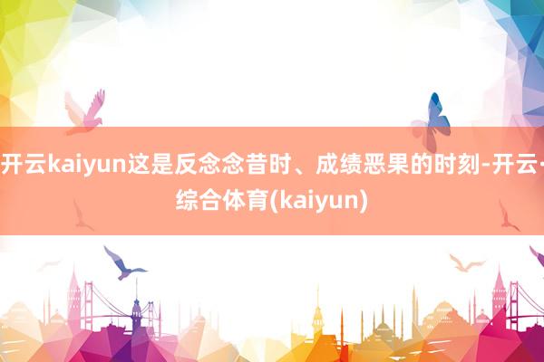 开云kaiyun这是反念念昔时、成绩恶果的时刻-开云·综合体育(kaiyun)