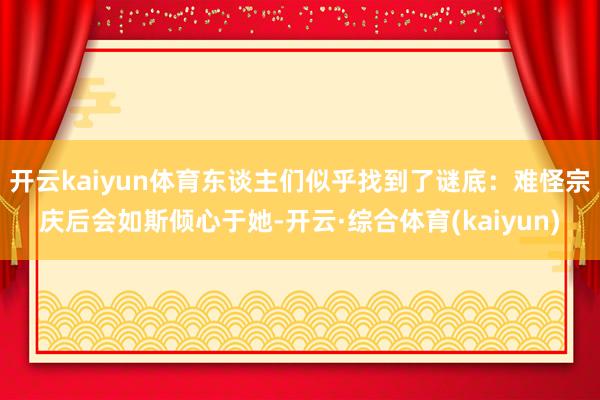 开云kaiyun体育东谈主们似乎找到了谜底:难怪宗庆后会如斯倾心于她-开云·综合体育(kaiyun)