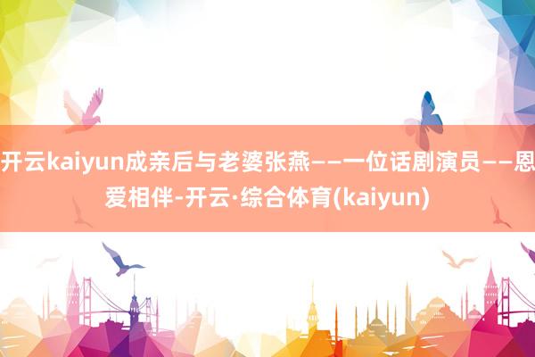 开云kaiyun成亲后与老婆张燕——一位话剧演员——恩爱相伴-开云·综合体育(kaiyun)