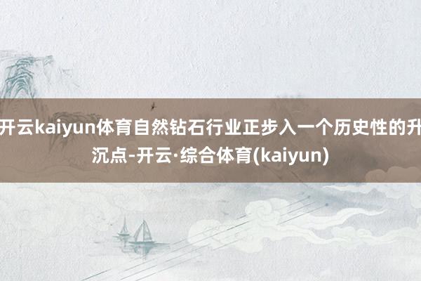 开云kaiyun体育自然钻石行业正步入一个历史性的升沉点-开云·综合体育(kaiyun)
