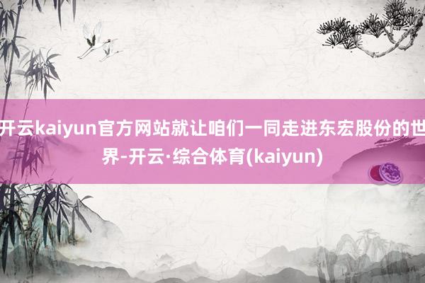 开云kaiyun官方网站就让咱们一同走进东宏股份的世界-开云·综合体育(kaiyun)