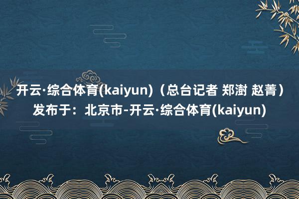 开云·综合体育(kaiyun)(总台记者 郑澍 赵菁)发布于:北京市-开云·综合体育(kaiyun)