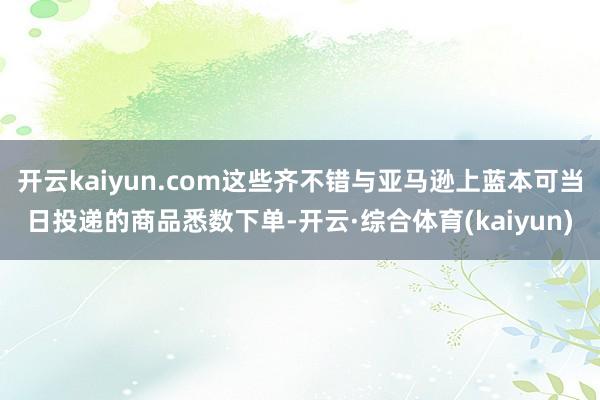开云kaiyun.com这些齐不错与亚马逊上蓝本可当日投递的商品悉数下单-开云·综合体育(kaiyun)