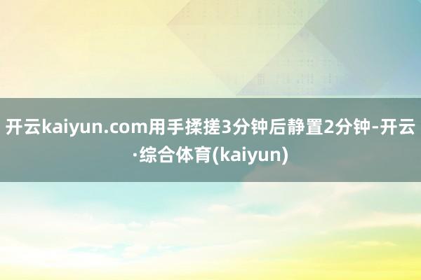 开云kaiyun.com用手揉搓3分钟后静置2分钟-开云·综合体育(kaiyun)
