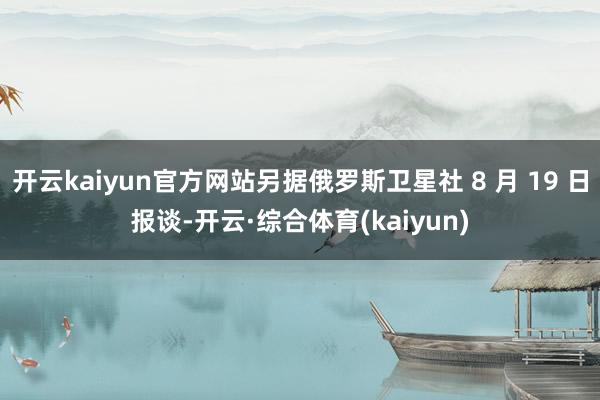 开云kaiyun官方网站另据俄罗斯卫星社 8 月 19 日报谈-开云·综合体育(kaiyun)