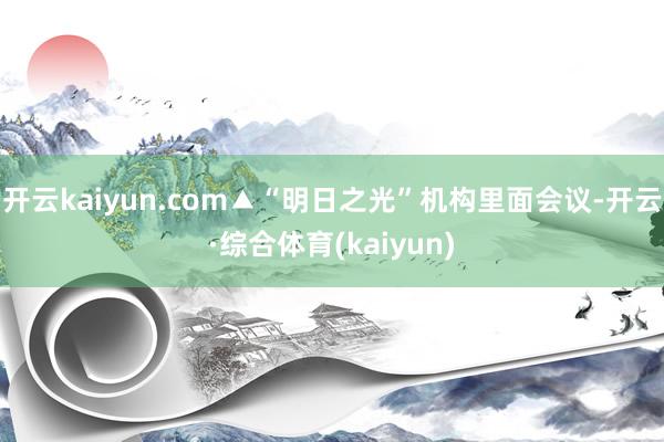 开云kaiyun.com▲“明日之光”机构里面会议-开云·综合体育(kaiyun)