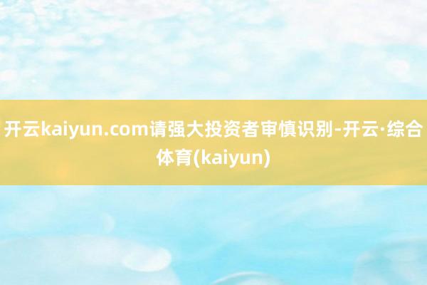 开云kaiyun.com请强大投资者审慎识别-开云·综合体育(kaiyun)