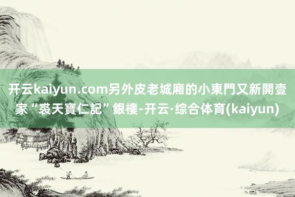 开云kaiyun.com另外皮老城廂的小東門又新開壹家“裘天寶仁記”銀樓-开云·综合体育(kaiyun)