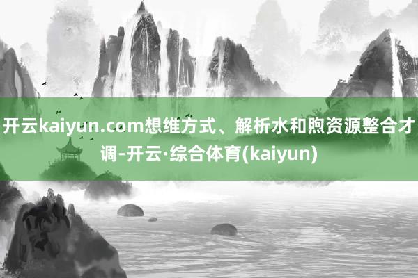 开云kaiyun.com想维方式、解析水和煦资源整合才调-开云·综合体育(kaiyun)