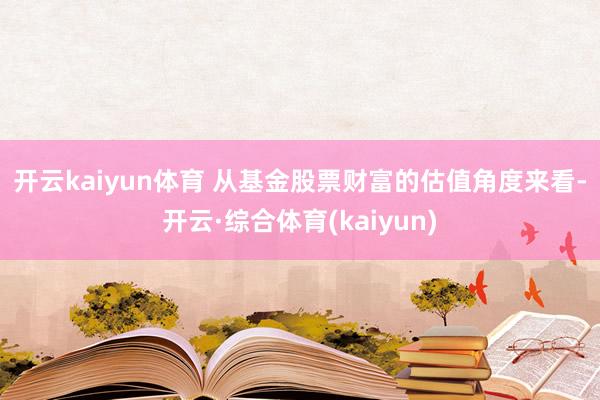 开云kaiyun体育 　　从基金股票财富的估值角度来看-开云·综合体育(kaiyun)