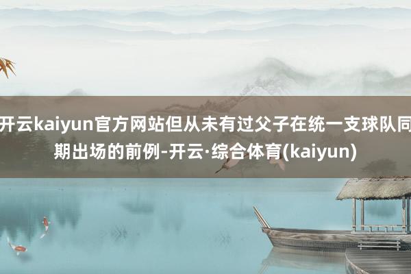 开云kaiyun官方网站但从未有过父子在统一支球队同期出场的前例-开云·综合体育(kaiyun)