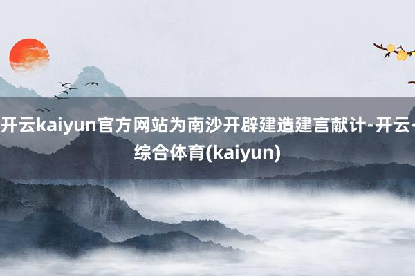 开云kaiyun官方网站为南沙开辟建造建言献计-开云·综合体育(kaiyun)