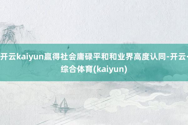 开云kaiyun赢得社会庸碌平和和业界高度认同-开云·综合体育(kaiyun)