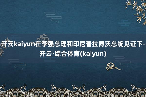 开云kaiyun在李强总理和印尼普拉博沃总统见证下-开云·综合体育(kaiyun)