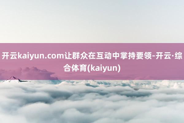 开云kaiyun.com让群众在互动中掌持要领-开云·综合体育(kaiyun)