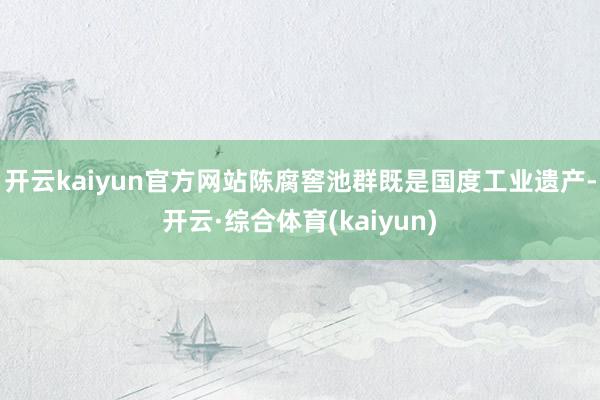 开云kaiyun官方网站陈腐窖池群既是国度工业遗产-开云·综合体育(kaiyun)