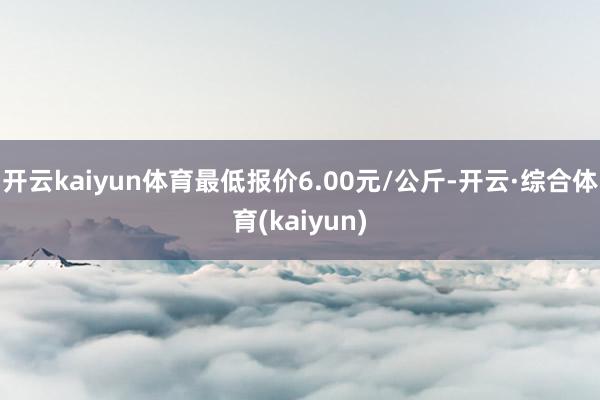 开云kaiyun体育最低报价6.00元/公斤-开云·综合体育(kaiyun)