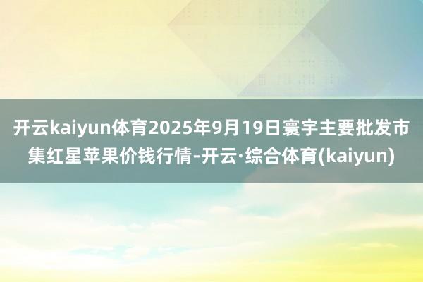 开云kaiyun体育2025年9月19日寰宇主要批发市集红星苹果价钱行情-开云·综合体育(kaiyun)