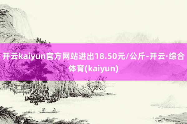 开云kaiyun官方网站进出18.50元/公斤-开云·综合体育(kaiyun)