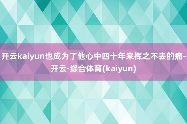 开云kaiyun也成为了他心中四十年来挥之不去的痛-开云·综合体育(kaiyun)