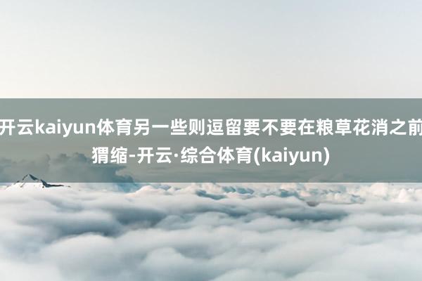 开云kaiyun体育另一些则逗留要不要在粮草花消之前猬缩-开云·综合体育(kaiyun)