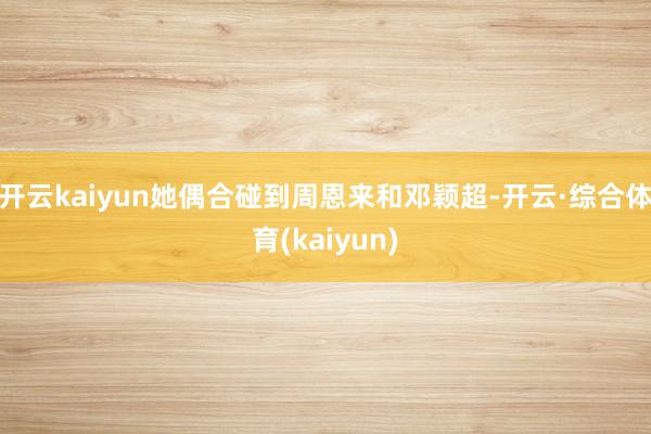 开云kaiyun她偶合碰到周恩来和邓颖超-开云·综合体育(kaiyun)