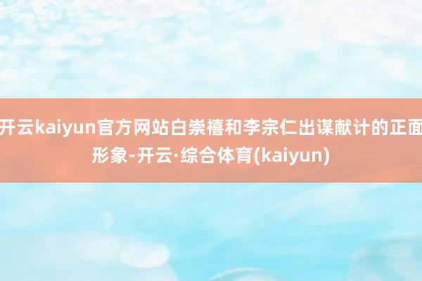 开云kaiyun官方网站白崇禧和李宗仁出谋献计的正面形象-开云·综合体育(kaiyun)