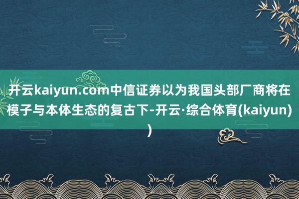 开云kaiyun.com中信证券以为我国头部厂商将在模子与本体生态的复古下-开云·综合体育(kaiyun)